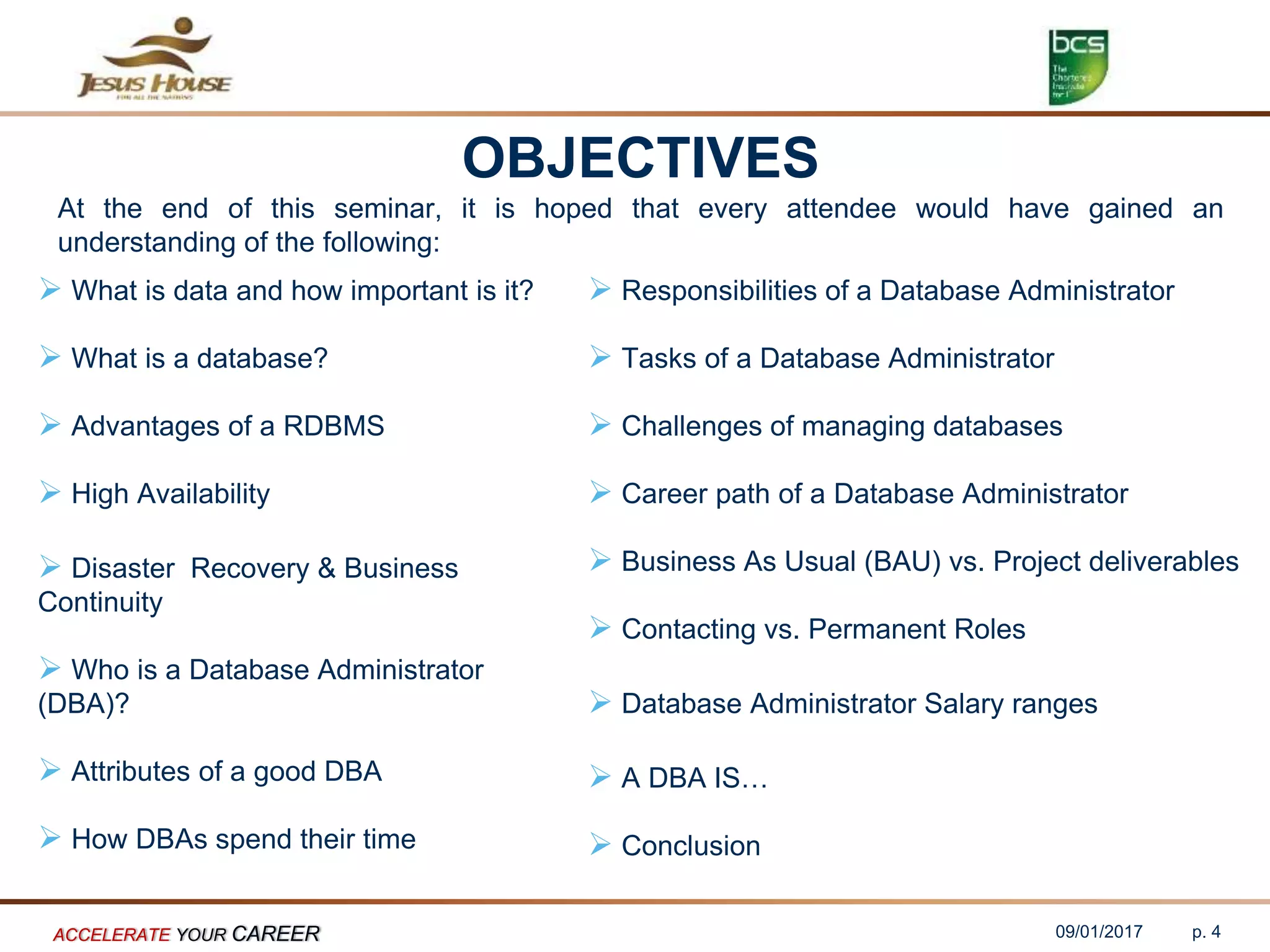 OBJECTIVES
At the end of this seminar, it is hoped that every attendee would have gained an
understanding of the following:
 What is data and how important is it?
 What is a database?
 Advantages of a RDBMS
 High Availability
 Disaster Recovery & Business
Continuity
 Who is a Database Administrator
(DBA)?
 Attributes of a good DBA
 How DBAs spend their time
 Responsibilities of a Database Administrator
 Tasks of a Database Administrator
 Challenges of managing databases
 Career path of a Database Administrator
 Business As Usual (BAU) vs. Project deliverables
 Contacting vs. Permanent Roles
 Database Administrator Salary ranges
 A DBA IS…
 Conclusion
09/01/2017ACCELERATE YOUR CAREER p. 4
 