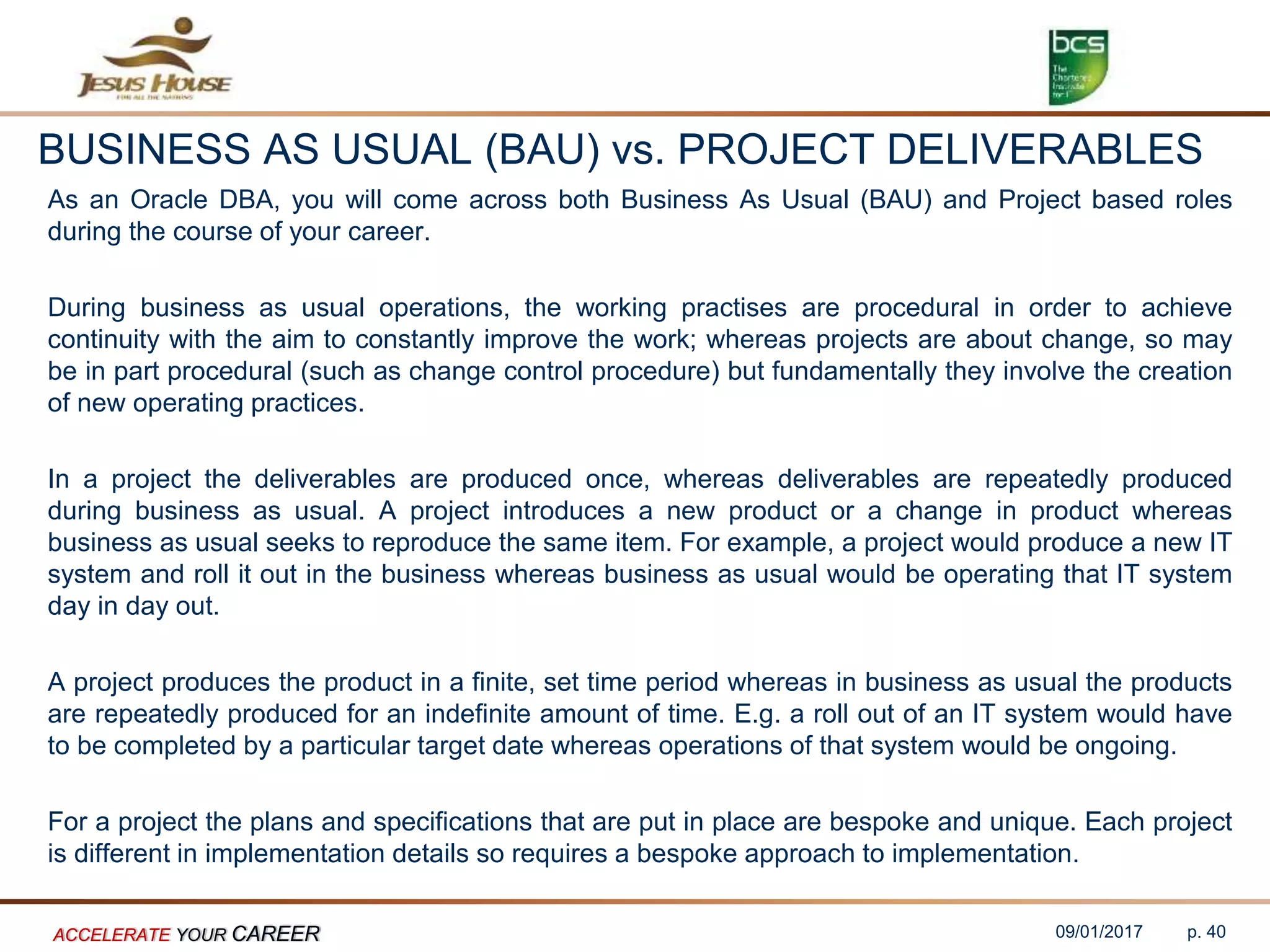 BUSINESS AS USUAL (BAU) vs. PROJECT DELIVERABLES
As an Oracle DBA, you will come across both Business As Usual (BAU) and Project based roles
during the course of your career.
During business as usual operations, the working practises are procedural in order to achieve
continuity with the aim to constantly improve the work; whereas projects are about change, so may
be in part procedural (such as change control procedure) but fundamentally they involve the creation
of new operating practices.
In a project the deliverables are produced once, whereas deliverables are repeatedly produced
during business as usual. A project introduces a new product or a change in product whereas
business as usual seeks to reproduce the same item. For example, a project would produce a new IT
system and roll it out in the business whereas business as usual would be operating that IT system
day in day out.
A project produces the product in a finite, set time period whereas in business as usual the products
are repeatedly produced for an indefinite amount of time. E.g. a roll out of an IT system would have
to be completed by a particular target date whereas operations of that system would be ongoing.
For a project the plans and specifications that are put in place are bespoke and unique. Each project
is different in implementation details so requires a bespoke approach to implementation.
09/01/2017ACCELERATE YOUR CAREER p. 40
 