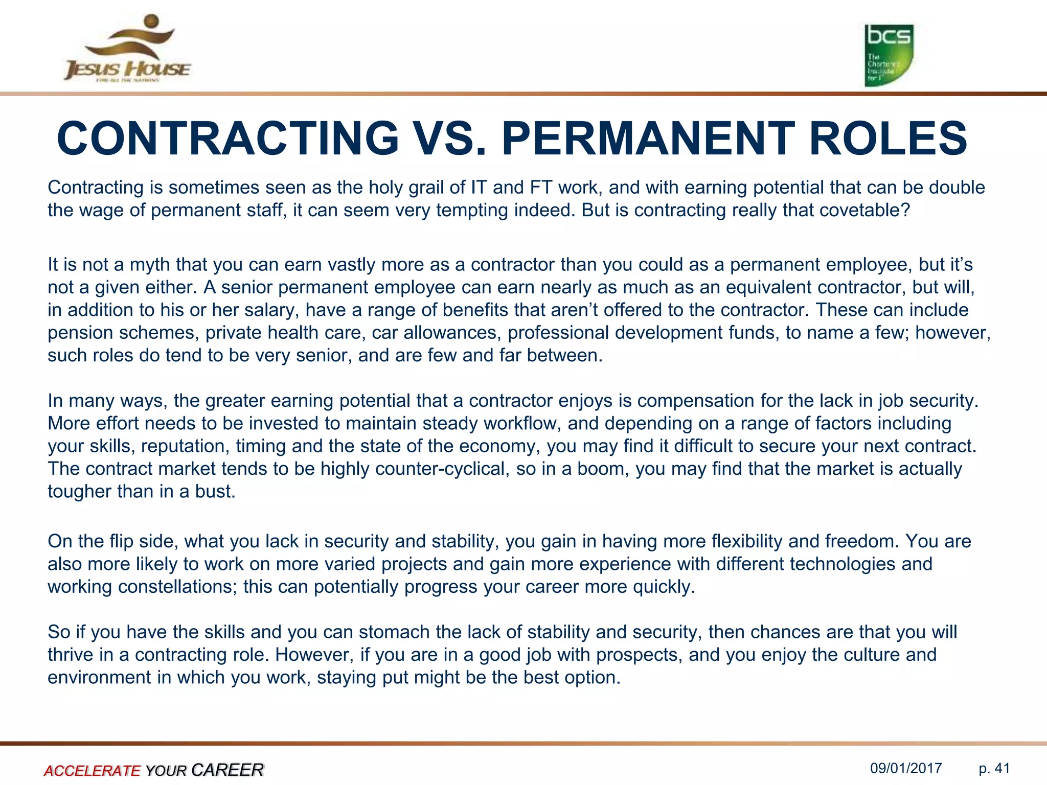 CONTRACTING VS. PERMANENT ROLES
Contracting is sometimes seen as the holy grail of IT and FT work, and with earning potential that can be double
the wage of permanent staff, it can seem very tempting indeed. But is contracting really that covetable?
It is not a myth that you can earn vastly more as a contractor than you could as a permanent employee, but it’s
not a given either. A senior permanent employee can earn nearly as much as an equivalent contractor, but will,
in addition to his or her salary, have a range of benefits that aren’t offered to the contractor. These can include
pension schemes, private health care, car allowances, professional development funds, to name a few; however,
such roles do tend to be very senior, and are few and far between.
In many ways, the greater earning potential that a contractor enjoys is compensation for the lack in job security.
More effort needs to be invested to maintain steady workflow, and depending on a range of factors including
your skills, reputation, timing and the state of the economy, you may find it difficult to secure your next contract.
The contract market tends to be highly counter-cyclical, so in a boom, you may find that the market is actually
tougher than in a bust.
On the flip side, what you lack in security and stability, you gain in having more flexibility and freedom. You are
also more likely to work on more varied projects and gain more experience with different technologies and
working constellations; this can potentially progress your career more quickly.
So if you have the skills and you can stomach the lack of stability and security, then chances are that you will
thrive in a contracting role. However, if you are in a good job with prospects, and you enjoy the culture and
environment in which you work, staying put might be the best option.
09/01/2017ACCELERATE YOUR CAREER p. 41
 