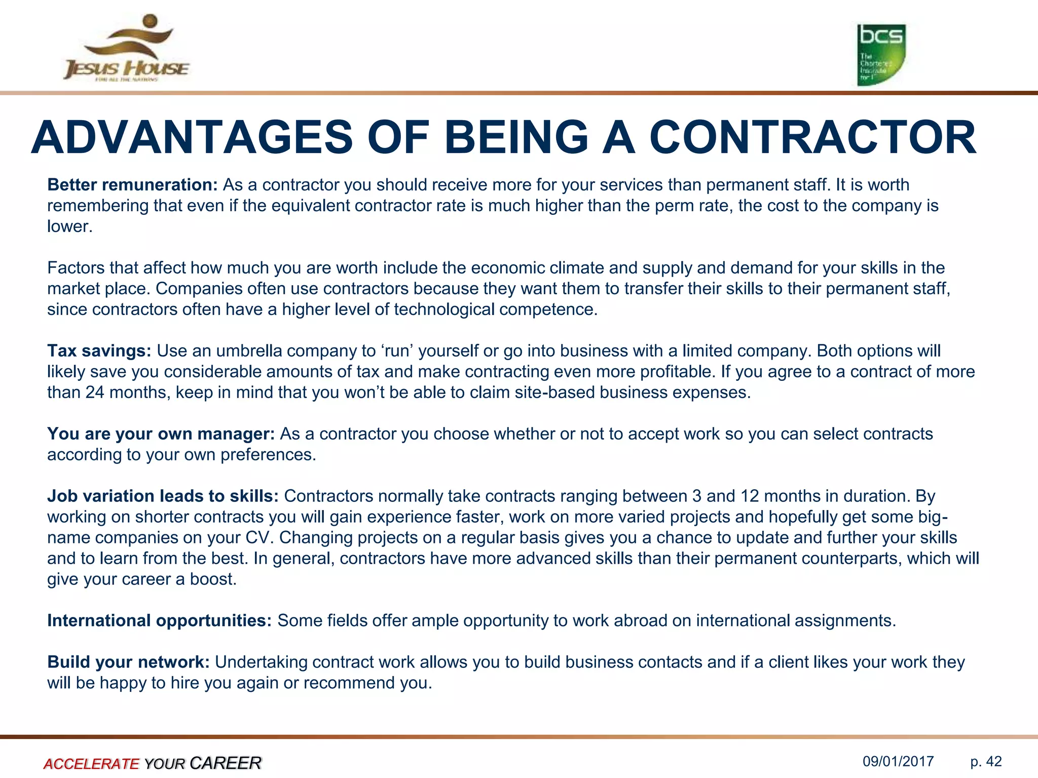 ADVANTAGES OF BEING A CONTRACTOR
Better remuneration: As a contractor you should receive more for your services than permanent staff. It is worth
remembering that even if the equivalent contractor rate is much higher than the perm rate, the cost to the company is
lower.
Factors that affect how much you are worth include the economic climate and supply and demand for your skills in the
market place. Companies often use contractors because they want them to transfer their skills to their permanent staff,
since contractors often have a higher level of technological competence.
Tax savings: Use an umbrella company to ‘run’ yourself or go into business with a limited company. Both options will
likely save you considerable amounts of tax and make contracting even more profitable. If you agree to a contract of more
than 24 months, keep in mind that you won’t be able to claim site-based business expenses.
You are your own manager: As a contractor you choose whether or not to accept work so you can select contracts
according to your own preferences.
Job variation leads to skills: Contractors normally take contracts ranging between 3 and 12 months in duration. By
working on shorter contracts you will gain experience faster, work on more varied projects and hopefully get some big-
name companies on your CV. Changing projects on a regular basis gives you a chance to update and further your skills
and to learn from the best. In general, contractors have more advanced skills than their permanent counterparts, which will
give your career a boost.
International opportunities: Some fields offer ample opportunity to work abroad on international assignments.
Build your network: Undertaking contract work allows you to build business contacts and if a client likes your work they
will be happy to hire you again or recommend you.
09/01/2017ACCELERATE YOUR CAREER p. 42
 