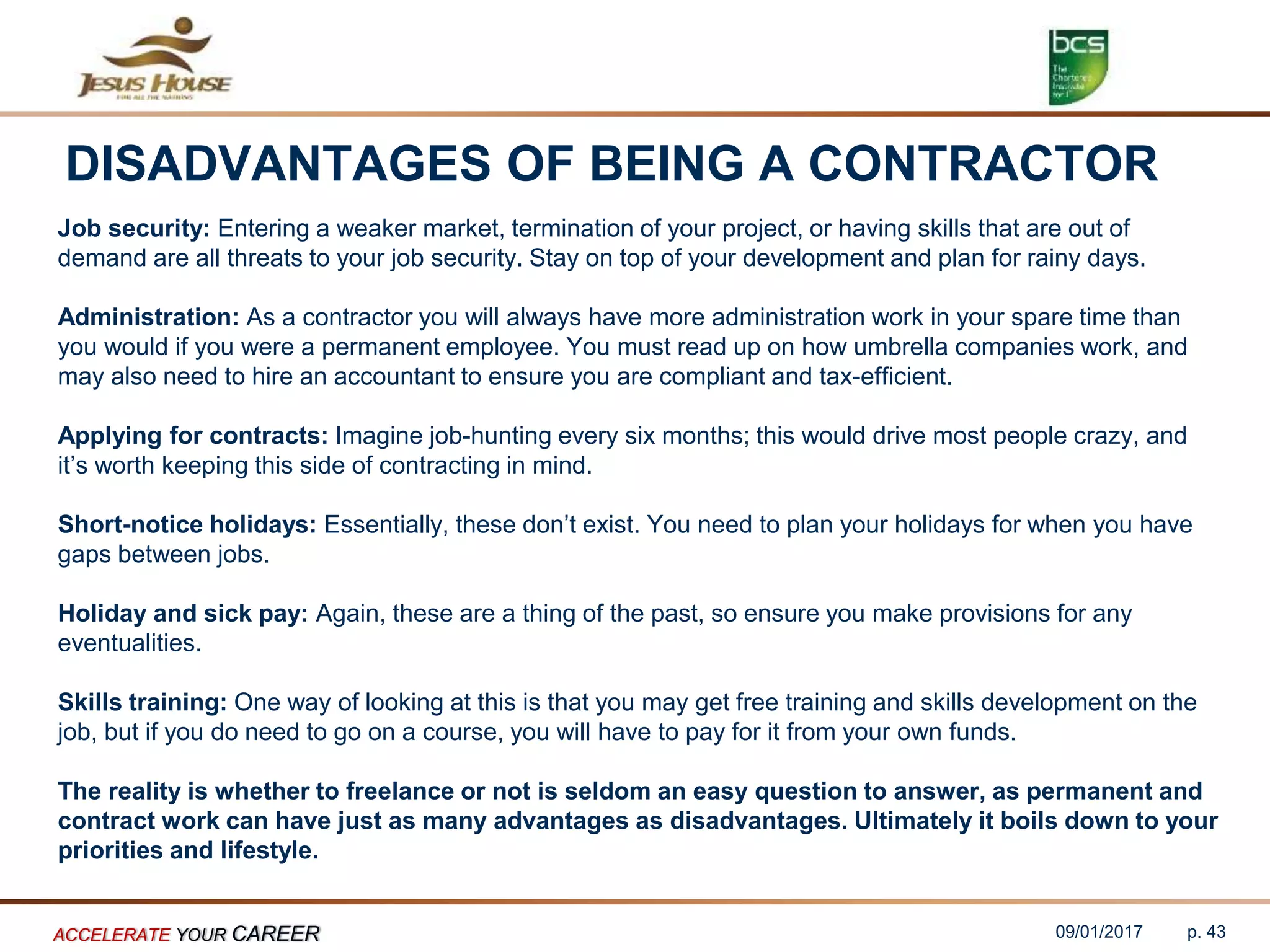 DISADVANTAGES OF BEING A CONTRACTOR
Job security: Entering a weaker market, termination of your project, or having skills that are out of
demand are all threats to your job security. Stay on top of your development and plan for rainy days.
Administration: As a contractor you will always have more administration work in your spare time than
you would if you were a permanent employee. You must read up on how umbrella companies work, and
may also need to hire an accountant to ensure you are compliant and tax-efficient.
Applying for contracts: Imagine job-hunting every six months; this would drive most people crazy, and
it’s worth keeping this side of contracting in mind.
Short-notice holidays: Essentially, these don’t exist. You need to plan your holidays for when you have
gaps between jobs.
Holiday and sick pay: Again, these are a thing of the past, so ensure you make provisions for any
eventualities.
Skills training: One way of looking at this is that you may get free training and skills development on the
job, but if you do need to go on a course, you will have to pay for it from your own funds.
The reality is whether to freelance or not is seldom an easy question to answer, as permanent and
contract work can have just as many advantages as disadvantages. Ultimately it boils down to your
priorities and lifestyle.
09/01/2017ACCELERATE YOUR CAREER p. 43
 