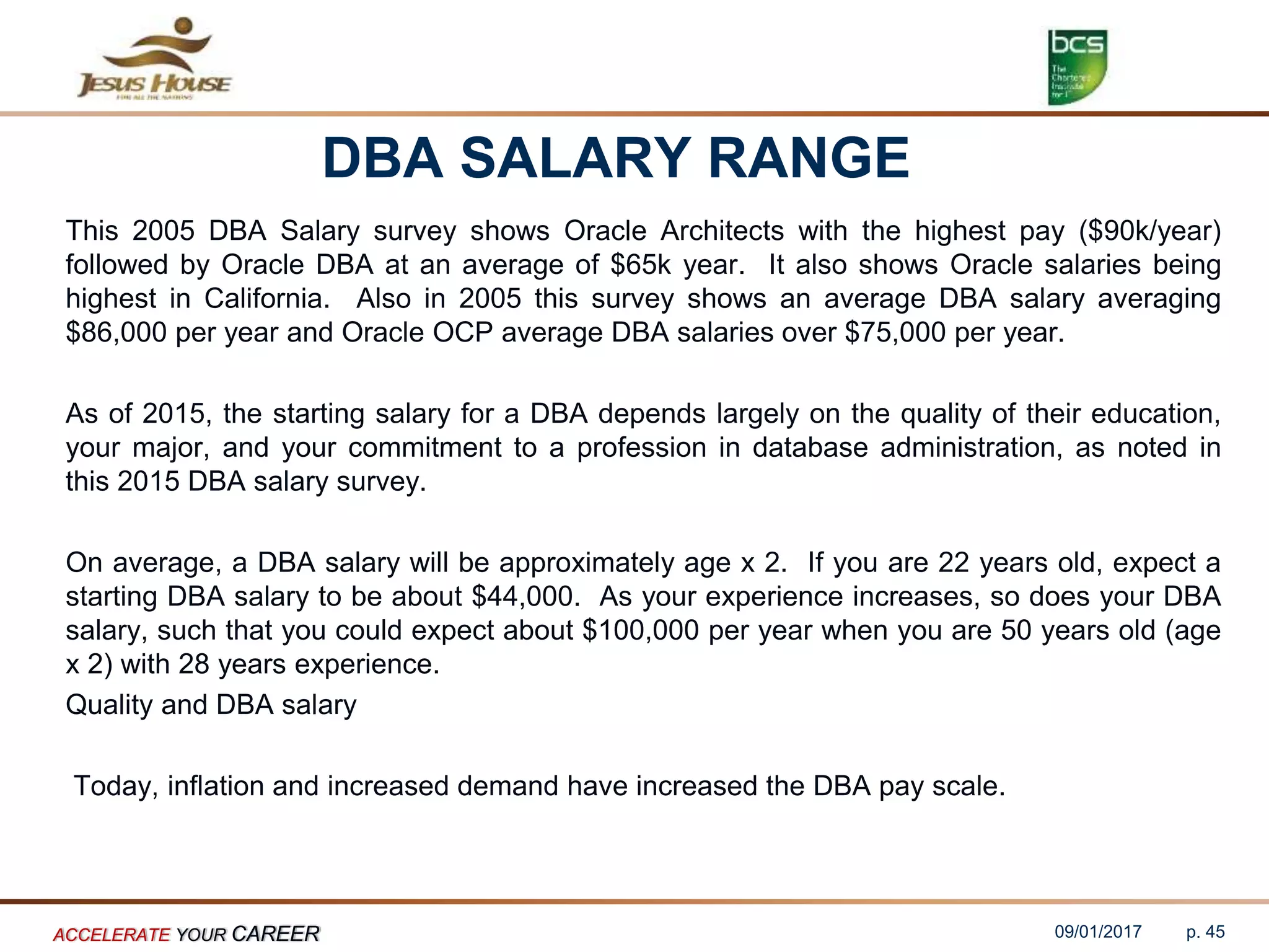 DBA SALARY RANGE
This 2005 DBA Salary survey shows Oracle Architects with the highest pay ($90k/year)
followed by Oracle DBA at an average of $65k year. It also shows Oracle salaries being
highest in California. Also in 2005 this survey shows an average DBA salary averaging
$86,000 per year and Oracle OCP average DBA salaries over $75,000 per year.
As of 2015, the starting salary for a DBA depends largely on the quality of their education,
your major, and your commitment to a profession in database administration, as noted in
this 2015 DBA salary survey.
On average, a DBA salary will be approximately age x 2. If you are 22 years old, expect a
starting DBA salary to be about $44,000. As your experience increases, so does your DBA
salary, such that you could expect about $100,000 per year when you are 50 years old (age
x 2) with 28 years experience.
Quality and DBA salary
Today, inflation and increased demand have increased the DBA pay scale.
09/01/2017ACCELERATE YOUR CAREER p. 45
 