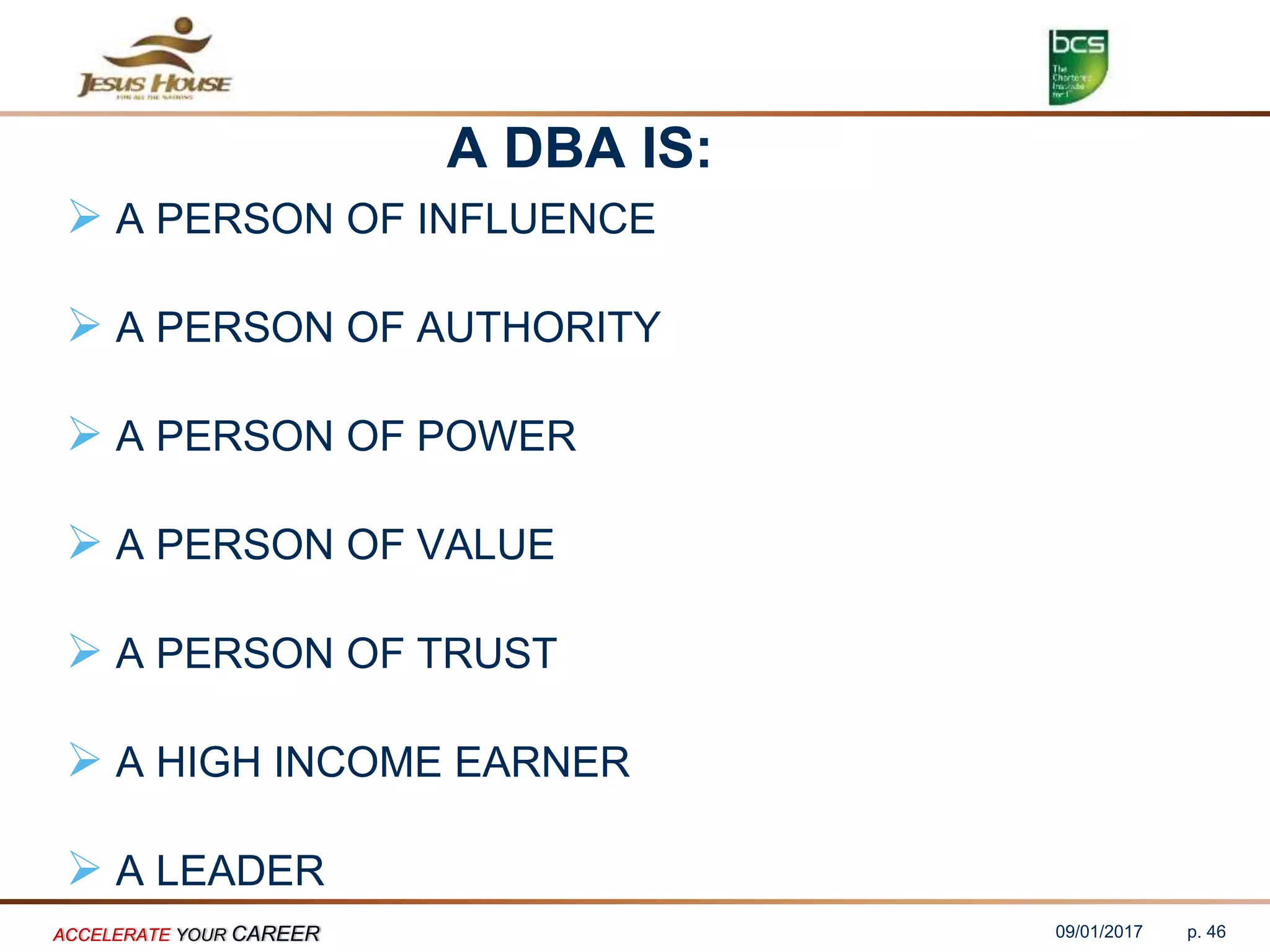 A DBA IS:
 A PERSON OF INFLUENCE
 A PERSON OF AUTHORITY
 A PERSON OF POWER
 A PERSON OF VALUE
 A PERSON OF TRUST
 A HIGH INCOME EARNER
 A LEADER
09/01/2017ACCELERATE YOUR CAREER p. 46
 