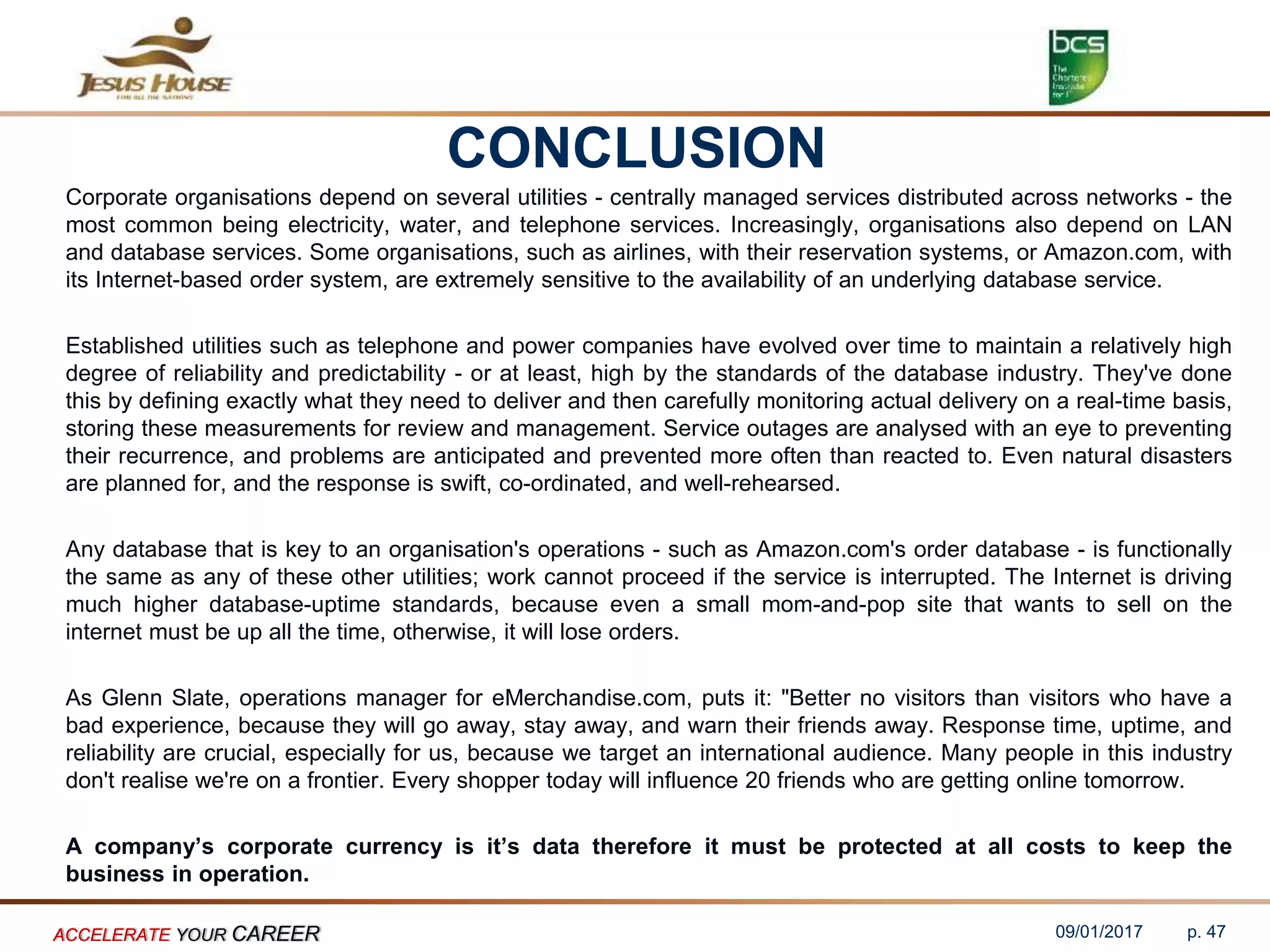 CONCLUSION
Corporate organisations depend on several utilities - centrally managed services distributed across networks - the
most common being electricity, water, and telephone services. Increasingly, organisations also depend on LAN
and database services. Some organisations, such as airlines, with their reservation systems, or Amazon.com, with
its Internet-based order system, are extremely sensitive to the availability of an underlying database service.
Established utilities such as telephone and power companies have evolved over time to maintain a relatively high
degree of reliability and predictability - or at least, high by the standards of the database industry. They've done
this by defining exactly what they need to deliver and then carefully monitoring actual delivery on a real-time basis,
storing these measurements for review and management. Service outages are analysed with an eye to preventing
their recurrence, and problems are anticipated and prevented more often than reacted to. Even natural disasters
are planned for, and the response is swift, co-ordinated, and well-rehearsed.
Any database that is key to an organisation's operations - such as Amazon.com's order database - is functionally
the same as any of these other utilities; work cannot proceed if the service is interrupted. The Internet is driving
much higher database-uptime standards, because even a small mom-and-pop site that wants to sell on the
internet must be up all the time, otherwise, it will lose orders.
As Glenn Slate, operations manager for eMerchandise.com, puts it: "Better no visitors than visitors who have a
bad experience, because they will go away, stay away, and warn their friends away. Response time, uptime, and
reliability are crucial, especially for us, because we target an international audience. Many people in this industry
don't realise we're on a frontier. Every shopper today will influence 20 friends who are getting online tomorrow.
A company’s corporate currency is it’s data therefore it must be protected at all costs to keep the
business in operation.
09/01/2017ACCELERATE YOUR CAREER p. 47
 
