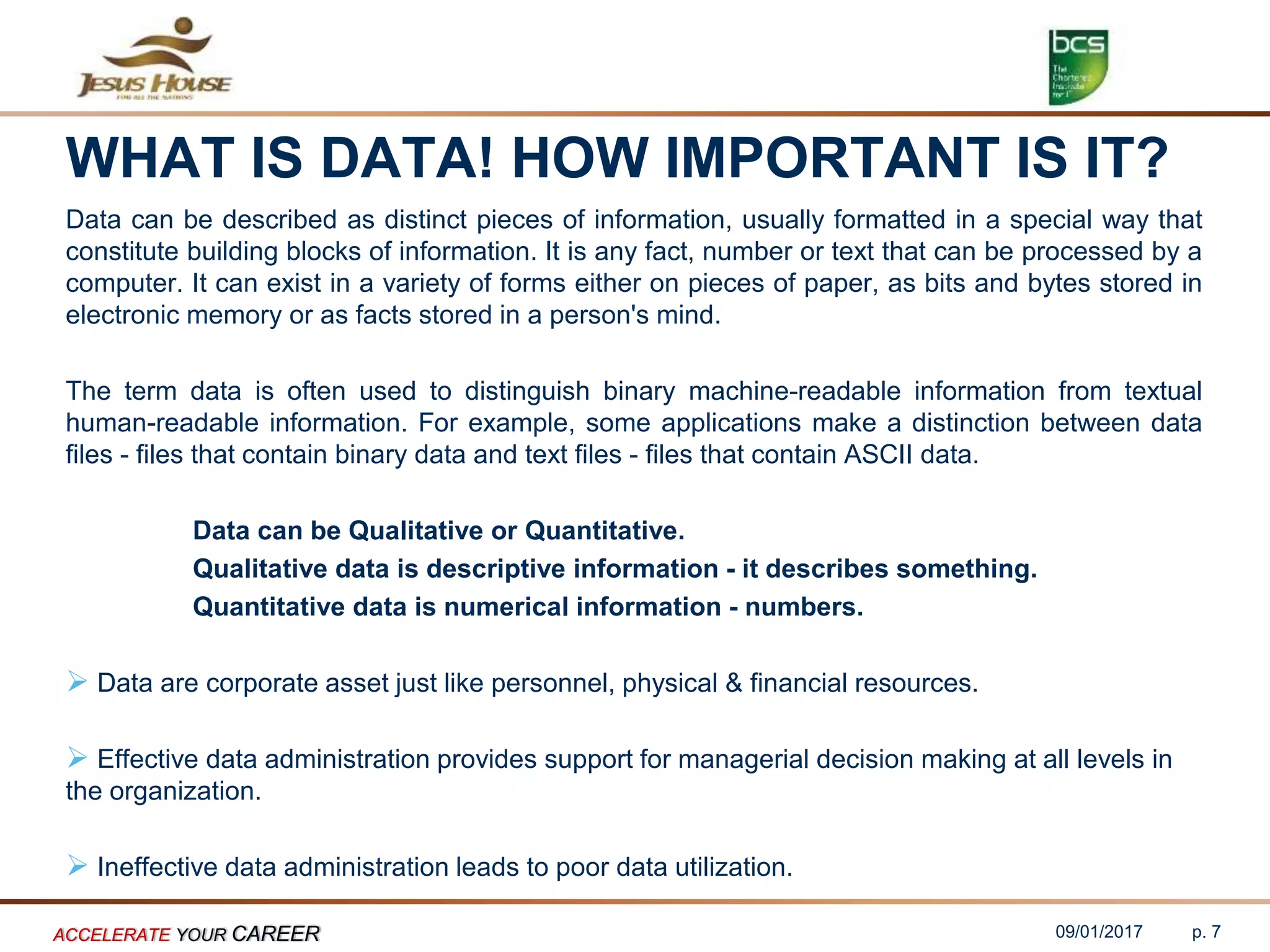 WHAT IS DATA! HOW IMPORTANT IS IT?
Data can be described as distinct pieces of information, usually formatted in a special way that
constitute building blocks of information. It is any fact, number or text that can be processed by a
computer. It can exist in a variety of forms either on pieces of paper, as bits and bytes stored in
electronic memory or as facts stored in a person's mind.
The term data is often used to distinguish binary machine-readable information from textual
human-readable information. For example, some applications make a distinction between data
files - files that contain binary data and text files - files that contain ASCII data.
Data can be Qualitative or Quantitative.
Qualitative data is descriptive information - it describes something.
Quantitative data is numerical information - numbers.
 Data are corporate asset just like personnel, physical & financial resources.
 Effective data administration provides support for managerial decision making at all levels in
the organization.
 Ineffective data administration leads to poor data utilization.
09/01/2017ACCELERATE YOUR CAREER p. 7
 