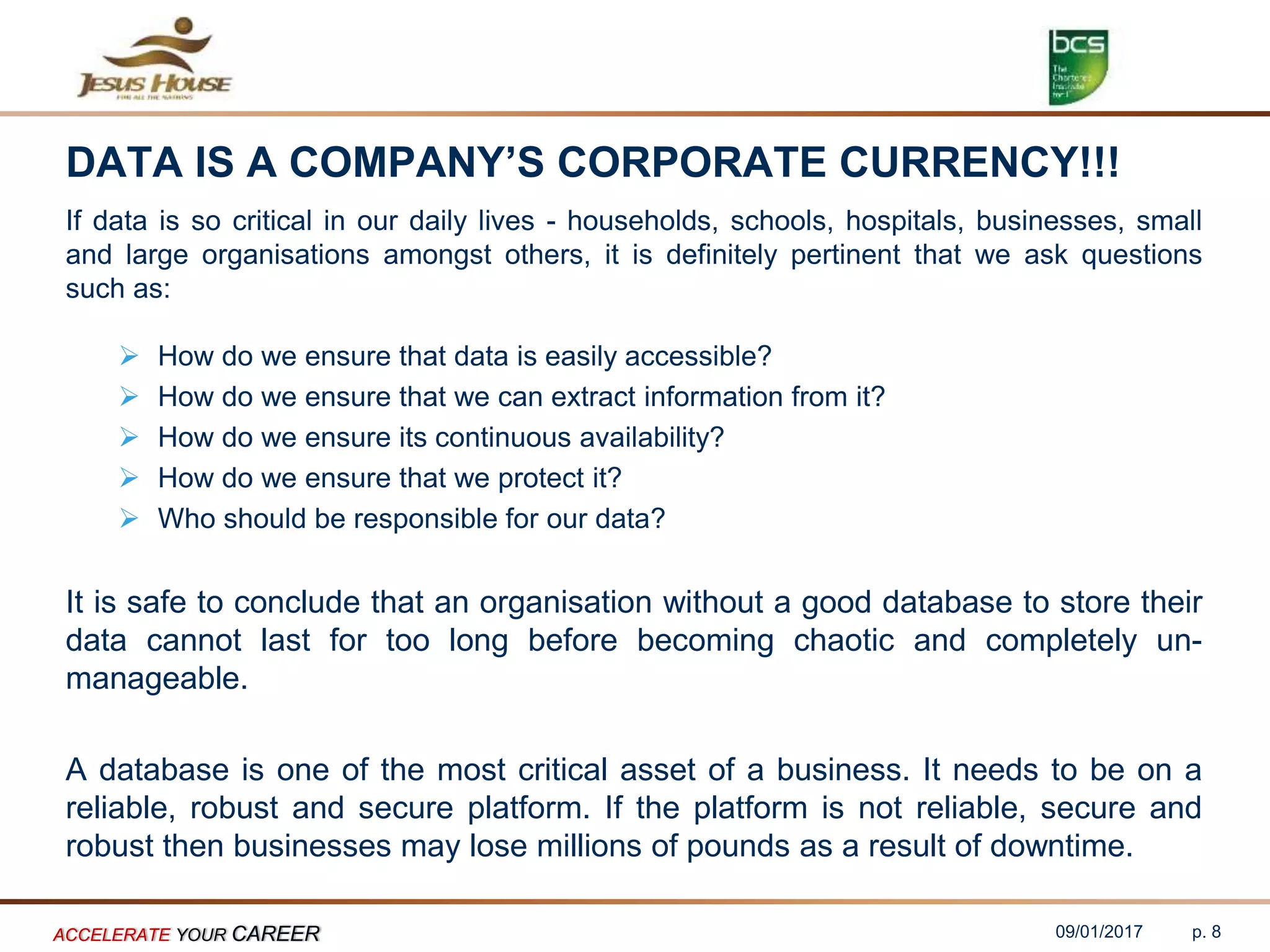 DATA IS A COMPANY’S CORPORATE CURRENCY!!!
If data is so critical in our daily lives - households, schools, hospitals, businesses, small
and large organisations amongst others, it is definitely pertinent that we ask questions
such as:
 How do we ensure that data is easily accessible?
 How do we ensure that we can extract information from it?
 How do we ensure its continuous availability?
 How do we ensure that we protect it?
 Who should be responsible for our data?
It is safe to conclude that an organisation without a good database to store their
data cannot last for too long before becoming chaotic and completely un-
manageable.
A database is one of the most critical asset of a business. It needs to be on a
reliable, robust and secure platform. If the platform is not reliable, secure and
robust then businesses may lose millions of pounds as a result of downtime.
09/01/2017ACCELERATE YOUR CAREER p. 8
 