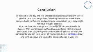 At the end of the day, the role of disability support workers isn’t just to
provide care, but change lives. They help individuals break down
barriers, build confidence, and participate in society in ways they might
not have thought possible.
At Actual Care, we emerge as a trusted NDIS support provider in
Sydney. With over 20 carer staff and having offered NDIS transport
services to over 250 participants and household services to over 300
participants, you can trust us for all your needs. Come, contact us today
and we’ll go above and beyond to bring a change in your life.
Conclusion
 