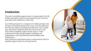 The role of a disability support worker is indispensable in the life
of NDIS participants. Stick to this presentation post to find out
how they create a difference in their lives.
As an NDIS participant or a caregiver of an NDIS participant, life
has been restlessly throwing stones at you. Even the daily tasks
like cleaning, walking, and preparing meals seem like an uphill
task- leaving you wondering when this all will come to rest.
That’s where a disability support worker steps in. These
professionals bridge the gap between challenges and
independence, ensuring individuals with disabilities lead
fulfilling lives.
Keep reading this presentation post to understand the role of a
disability support worker. So, let’s get started!
Intoduction
 