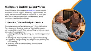 From household assistance to personal care, and transport
assistance to social support, a disability support worker is a
highly versatile individual and can help the NDIS participant
with almost everything to foster their well-being, while
upholding their dignity and respect.
The Role of a Disability Support Worker
1. Personal Care and Daily Assistance
Almost every aspect of a disabled person’s life is challenging-
from showering, dressing, to eating. The disability support
workers assist them with these tasks, while promoting as much
as independence as possible.
• Assisting with bathing, showering, and maintaining personal
hygiene
• Helping with dressing and choosing appropriate clothing
• Supporting with grooming, including hair care, shaving, and
nail trimming
• Providing assistance with toileting and continence
management
 