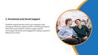 2. Emotional and Social Support
Disability support workers aren’t just caregivers; they
emerge as friend for support workers. As NDIS participants
often feel social isolation, having a support worker
encourages interaction and engagement making a world of
difference for them.
 
