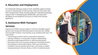 4. Education and Employment
For individuals looking to study or work, disability support workers
can be an essential part of their journey. They can assist them with
their transportation needs, provide guidance in educational settings,
support them in developing job-related skills, and assist with
workplace accommodations to ensure a smooth and inclusive
experience.
5. Assistance With Transport
Services
Importance of NDIS transport support is immense. Disability support
workers work closely with NDIS participants to provide safe, reliable,
and accessible transport, ensuring they can go anywhere with ease. This
may include:
• Commuting to and from work or educational institutions
• Gaining confidence in using public transport independently
• Attending medical appointments or collecting prescriptions
• Running errands such as grocery shopping or visiting local stores
• Participating in community activities, clubs, and social events
• Traveling to various locations within your community as needed
• Enjoying outings to the park, library, or other recreational spaces
 