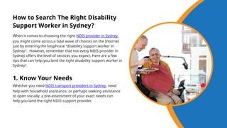 When it comes to choosing the right NDIS provider in Sydney,
you might come across a tidal wave of choices on the Internet
just by entering the keyphrase “disability support worker in
Sydney”. However, remember that not every NDIS provider in
Sydney offers the level of services you expect. Here are a few
tips that can help you land the right disability support worker in
Sydney!
How to Search The Right Disability
Support Worker in Sydney?
1. Know Your Needs
Whether you need NDIS transport providers in Sydney, need
help with household assistance, or perhaps seeking assistance
to open socially, a pre-assessment of your exact needs can
help you land the right NDIS support provider.
 