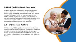2. Check Qualifications & Experience
Disabled people often have specific requirements, so it is
essential to choose a support worker with the right
qualifications, experience, and training to meet your unique
needs effectively and safely. For example, a person with
limited mobility may require a support worker trained in
manual handling and the use of mobility aids, while someone
with autism might benefit from a worker experienced in
sensory support and communication strategies.
3. Go With Reliable Platform
With too many NDIS support service companies in Sydney,
choosing the one that is trustworthy, experienced, and aligned
with your needs can be challenging. However, when you
choose disability support workers from Actual Care, you can
rest assured that your voice will be heard and your needs will
be met.
 