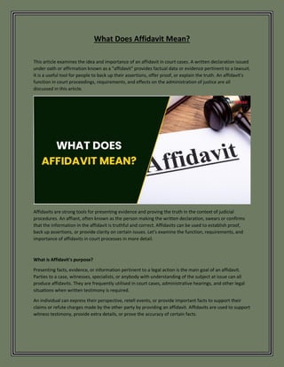 What Does Affidavit Mean?
This article examines the idea and importance of an affidavit in court cases. A written declaration issued
under oath or affirmation known as a "affidavit" provides factual data or evidence pertinent to a lawsuit.
It is a useful tool for people to back up their assertions, offer proof, or explain the truth. An affidavit's
function in court proceedings, requirements, and effects on the administration of justice are all
discussed in this article.
Affidavits are strong tools for presenting evidence and proving the truth in the context of judicial
procedures. An affiant, often known as the person making the written declaration, swears or confirms
that the information in the affidavit is truthful and correct. Affidavits can be used to establish proof,
back up assertions, or provide clarity on certain issues. Let's examine the function, requirements, and
importance of affidavits in court processes in more detail.
What is Affidavit's purpose?
Presenting facts, evidence, or information pertinent to a legal action is the main goal of an affidavit.
Parties to a case, witnesses, specialists, or anybody with understanding of the subject at issue can all
produce affidavits. They are frequently utilised in court cases, administrative hearings, and other legal
situations when written testimony is required.
An individual can express their perspective, retell events, or provide important facts to support their
claims or refute charges made by the other party by providing an affidavit. Affidavits are used to support
witness testimony, provide extra details, or prove the accuracy of certain facts.
 