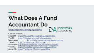 What Does A Fund
Accountant Do
https://discoveraccounting.org/careers/
Contact us today:
Blogspot: https://discoveraccountingblog.blogspot.com
Tumblr: https://discoveraccounting.tumblr.com
Wordpress: https://discoveraccounting.wordpress.com
Twitter: https://twitter.com/discovercpa
Pearltrees: http://www.pearltrees.com/discoveraccounting
Visually: https://visual.ly/users/discovercpa/portfolio
About Me: https://about.me/discoveraccounting
 
