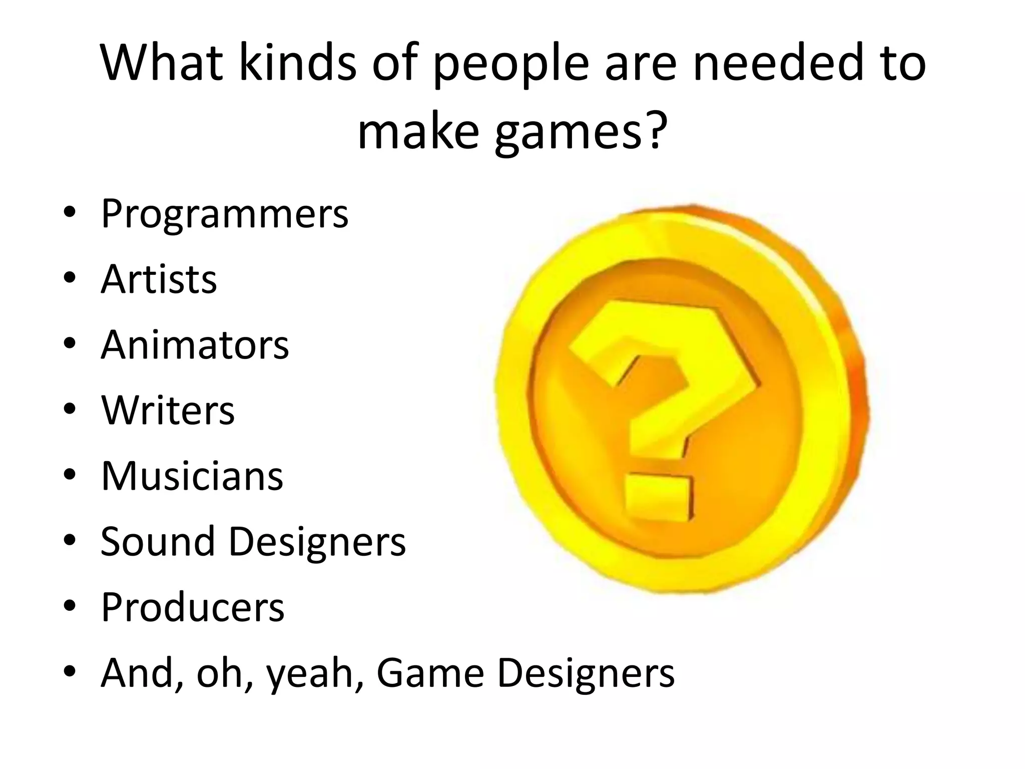 What kinds of people are needed to make games?ProgrammersArtistsAnimatorsWritersMusiciansSound DesignersProducersAnd, oh, yeah, Game Designers
