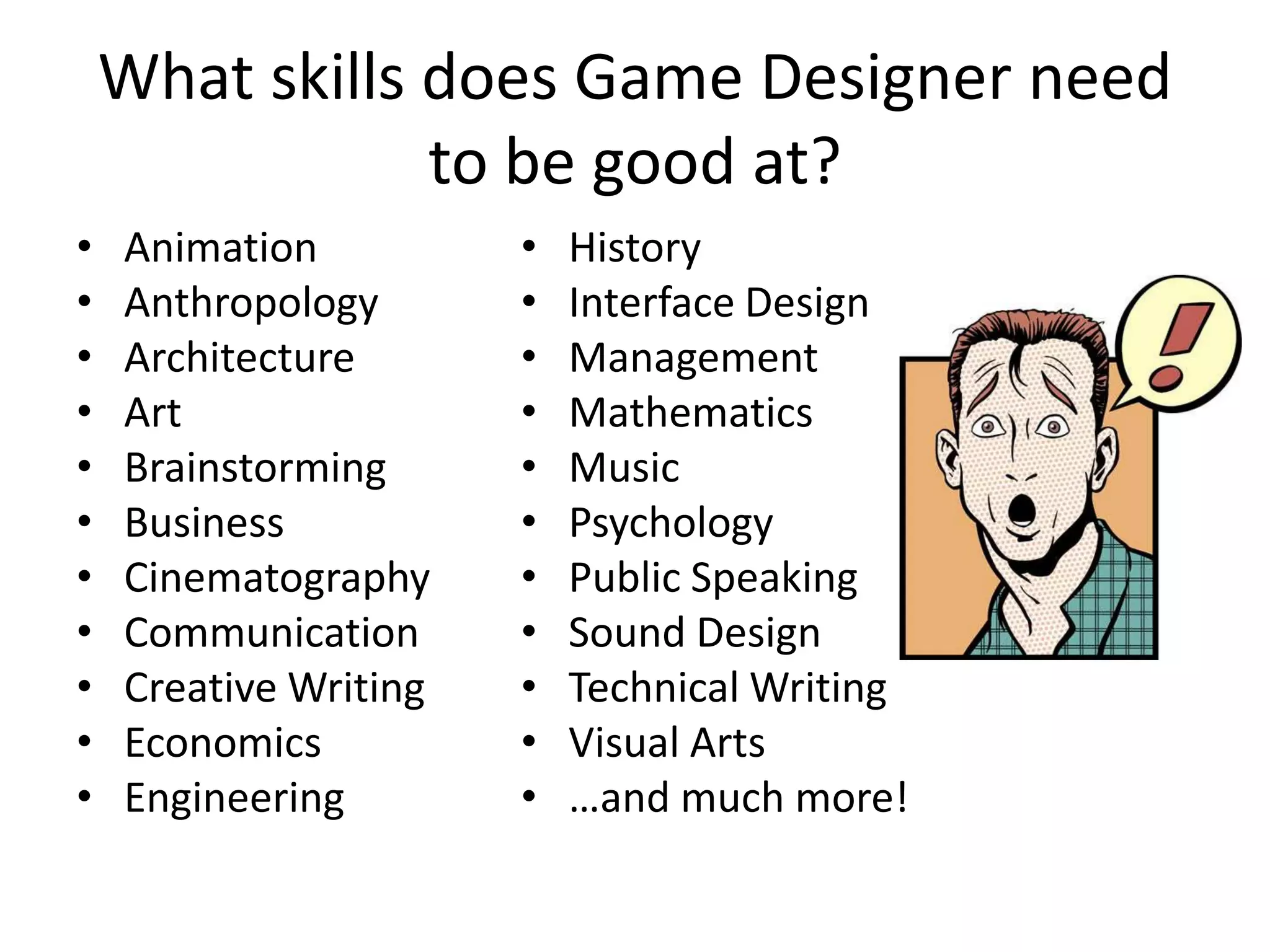 What skills does Game Designer need to be good at?AnimationAnthropologyArchitectureArtBrainstormingBusinessCinematographyCommunicationCreative WritingEconomicsEngineeringHistoryInterface DesignManagementMathematicsMusicPsychologyPublic SpeakingSound DesignTechnical WritingVisual Arts…and much more!