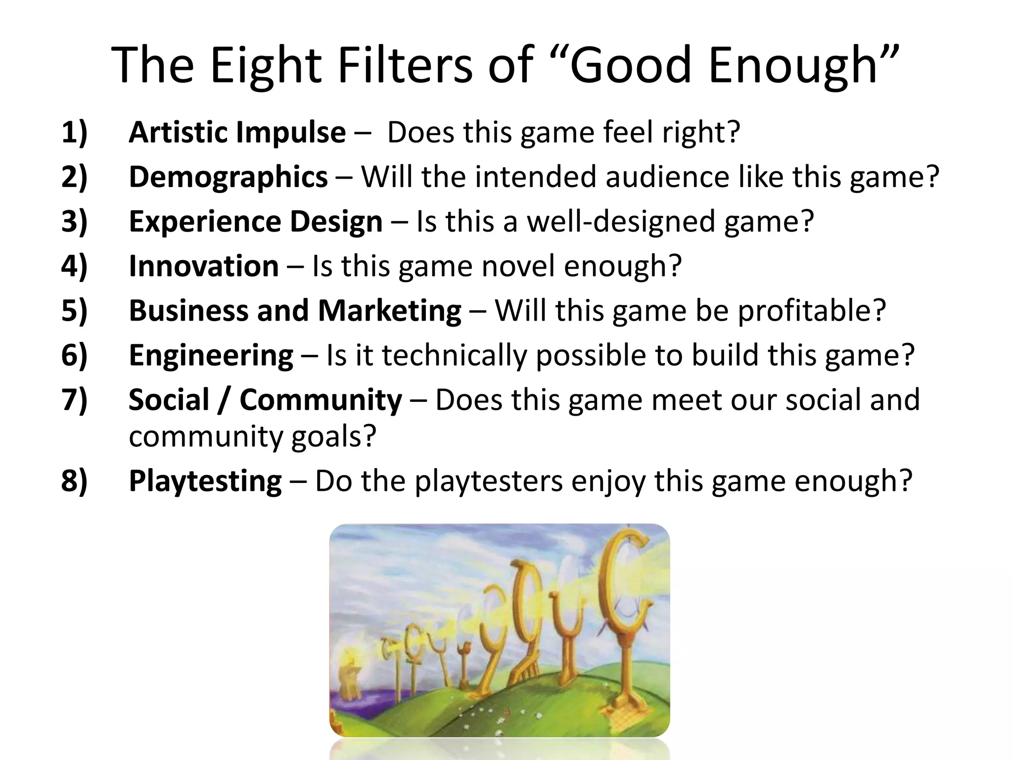 The Eight Filters of “Good Enough”Artistic Impulse –  Does this game feel right?Demographics – Will the intended audience like this game?Experience Design – Is this a well-designed game?Innovation – Is this game novel enough?Business and Marketing – Will this game be profitable?Engineering – Is it technically possible to build this game?Social / Community – Does this game meet our social and community goals? Playtesting– Do the playtesters enjoy this game enough? 