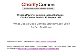 Creating Powerful Communications Strategies:
                CharityComms Seminar 19 January 2011


        What Does a Good Comms Strategy Look Like?
                     By Ben Matthews



Find out more about CharityComms: www.charitycomms.org.uk

Sign up for the CharityComms eNews for all the latest charity communications news, views
and resources: http://www.charitycomms.org.uk/about/enews.aspx
 