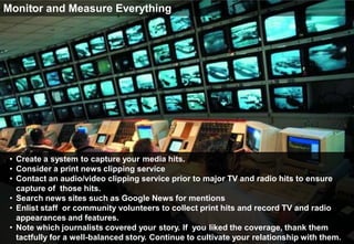 Monitor and Measure Everything




 • Create a system to capture your media hits.
 • Consider a print news clipping service
 • Contact an audio/video clipping service prior to major TV and radio hits to ensure
   capture of those hits.
 • Search news sites such as Google News for mentions
 • Enlist staff or community volunteers to collect print hits and record TV and radio
   appearances and features.
 • Note which journalists covered your story. If you liked the coverage, thank them
   tactfully for a well-balanced story. Continue to cultivate your relationship with them.
 