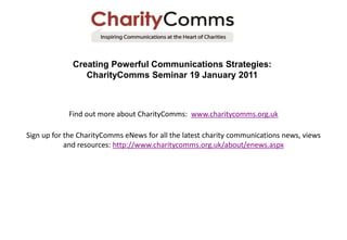 Creating Powerful Communications Strategies:
                CharityComms Seminar 19 January 2011



            Find out more about CharityComms: www.charitycomms.org.uk

Sign up for the CharityComms eNews for all the latest charity communications news, views
            and resources: http://www.charitycomms.org.uk/about/enews.aspx
 