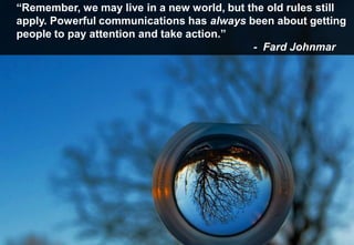 “Remember, we may live in a new world, but the old rules still
apply. Powerful communications has always been about getting
people to pay attention and take action.”
                                            - Fard Johnmar
 