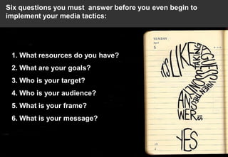 Six questions you must answer before you even begin to
implement your media tactics:




 1. What resources do you have?
 2. What are your goals?
 3. Who is your target?
 4. Who is your audience?
 5. What is your frame?
 6. What is your message?
 