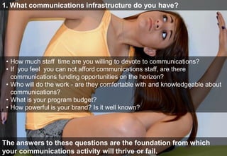 1. What communications infrastructure do you have?
     1. What communications infrastructure do you have?




       • How much staff time are you willing to devote to communications? If you
         feel you can not afford communications staff, are there communications
         funding opportunities on the horizon?
       • Who will do the work—are they comfortable with and knowledgeable about
 •   How much staff time are you willing to devote to communications?
         communications?
 •   If• Whatfeel you can not affordIf you do advocacy,staff, are there
         you is your program budget? communications are you willing to
     communications that to communications?on the horizon?
         commit 30% of funding opportunities
 •     • How powerful work brand? Is it well known?
     Who will do theis your - are they comfortable with and knowledgeable          about
   communications?
 • What is your program budget?
 • How powerful is your brand? Is it well known?



        The answers to these questions are the foundation from which your comms
The answers thrive or fail.
    activity will to these questions are the foundation from which
your communications activity will thrive or fail.
 