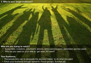 3. Who is your target audience?




Who are you trying to reach?
 • Supporters, investors, volunteers, donors, direct service users, secondary service users
 • Who do you need on your side to get what you want?

Your Audience
 • The people who can to persuade the decision maker to do what you want
 • Know your audience through research: Focus groups, Surveys,etc
 