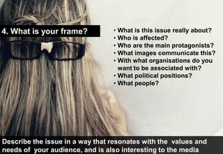 4. What is your frame?           • What is this issue really about?
                                 • Who is affected?
                                 • Who are the main protagonists?
                                 • What images communicate this?
                                 • With what organisations do you
                                   want to be associated with?
                                 • What political positions?
                                 • What people?




Describe the issue in a way that resonates with the values and
needs of your audience, and is also interesting to the media
 