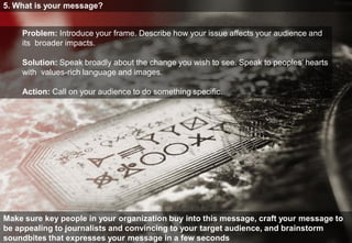 5. What is your message?


    Problem: Introduce your frame. Describe how your issue affects your audience and
    its broader impacts.

    Solution: Speak broadly about the change you wish to see. Speak to peoples’ hearts
    with values-rich language and images.

    Action: Call on your audience to do something speciﬁc.




Make sure key people in your organization buy into this message, craft your message to
be appealing to journalists and convincing to your target audience, and brainstorm
soundbites that expresses your message in a few seconds
 