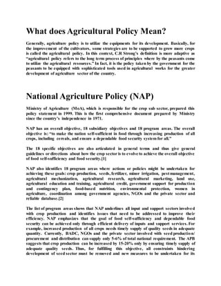 What does Agricultural Policy Mean?
Generally, agriculture policy is to utilize the equipments for its development. Basically, for
the improvement of the cultivators, some strategies are to be supported to grow more crops
is called the agricultural policy. In this context, C.R Strong’s definition is more adaptive as
“agricultural policy refers to the long term process of principles where by the peasants come
to utilize the agricultural resources.” In fact, it is the policy taken by the government for the
peasants to be equipped with sophisticated tools used in agricultural works for the greater
development of agriculture sector of the country.
National Agriculture Policy (NAP)
Ministry of Agriculture (MoA), which is responsible for the crop sub sector, prepared this
policy statement in 1999. This is the first comprehensive document prepared by Ministry
since the country’s independence in 1971.
NAP has an overall objective, 18 subsidiary objectives and 18 program areas. The overall
objective is: “to make the nation self-sufficient in food through increasing production of all
crops, including cereals, and ensure a dependable food security system for all.”
The 18 specific objectives are also articulated in general terms and thus give general
guidelines or directions about how the crop sector is to evolve to achieve the overall objective
of food self-sufficiency and food security.[1]
NAP also identifies 18 program areas where actions or policies might be undertaken for
achieving these goals: crop production, seeds, fertilizer, minor irrigation, pest management,
agricultural mechanization, agricultural research, agricultural marketing, land use,
agricultural education and training, agricultural credit, government support for production
and contingency plan, food-based nutrition, environmental protection, women in
agriculture, coordination among government agencies, NGOs and the private sector and
reliable database.[2]
The list of program areas shows that NAP underlines all input and support sectors involved
with crop production and identifies issues that need to be addressed to improve their
efficiency. NAP emphasizes that the goal of food self-sufficiency and dependable food
security can be achieved only through efficient delivery of inputs and support services. For
example, increased production of all crops needs timely supply of quality seeds in adequate
quantity. Currently, BADC, NGOs and the private sector involved with seed production/
procurement and distribution can supply only 5-6% of total national requirement. The APB
suggests that crop production can be increased by 15-20% only by ensuring timely supply of
adequate quality seeds. Thus, for fulfilling this objective, all constraints hindering
development of seed sector must be removed and new measures to be undertaken for its
 