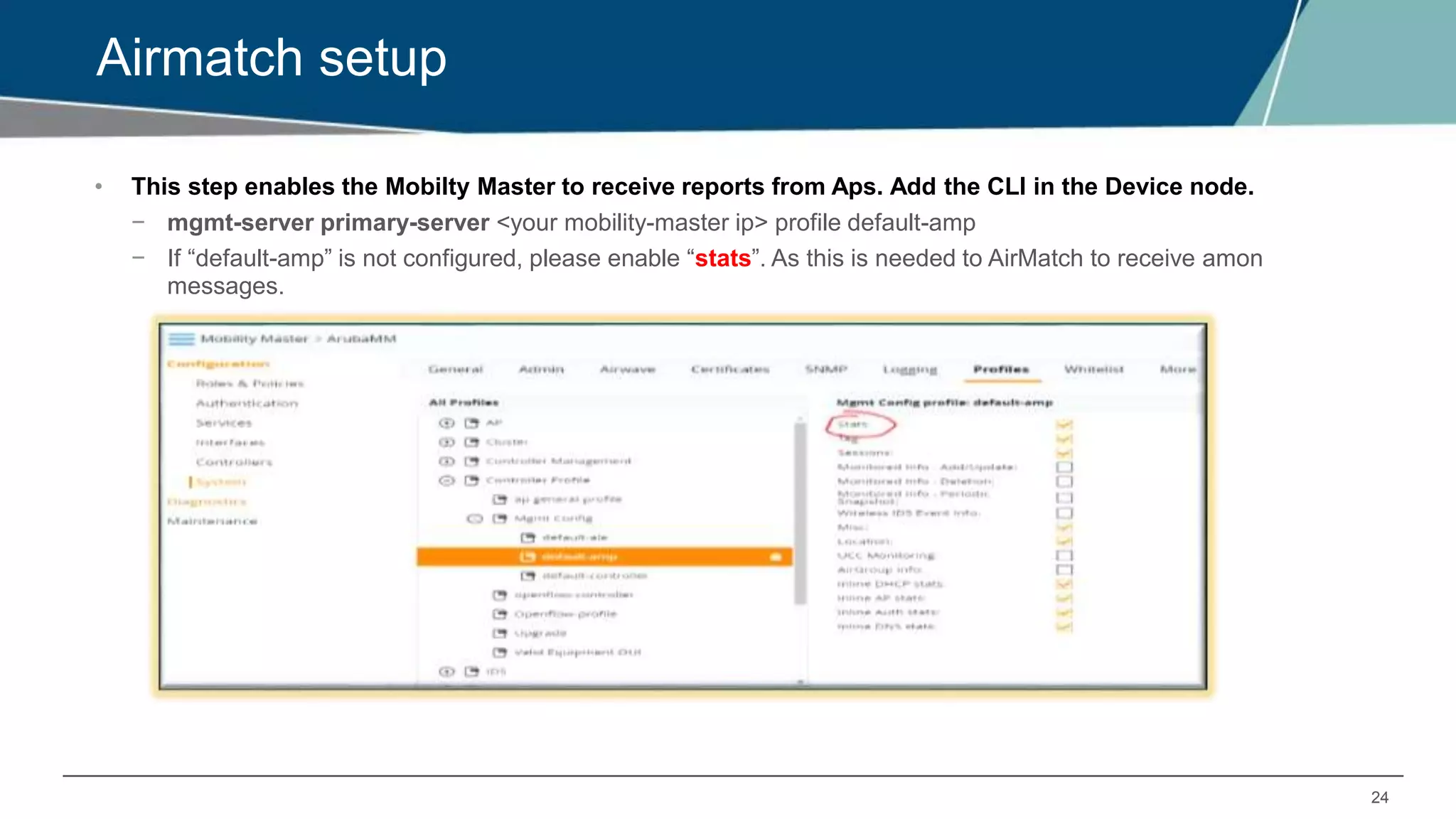 24
Airmatch setup
• This step enables the Mobilty Master to receive reports from Aps. Add the CLI in the Device node.
− mgmt-server primary-server <your mobility-master ip> profile default-amp
− If “default-amp” is not configured, please enable “stats”. As this is needed to AirMatch to receive amon
messages.
 