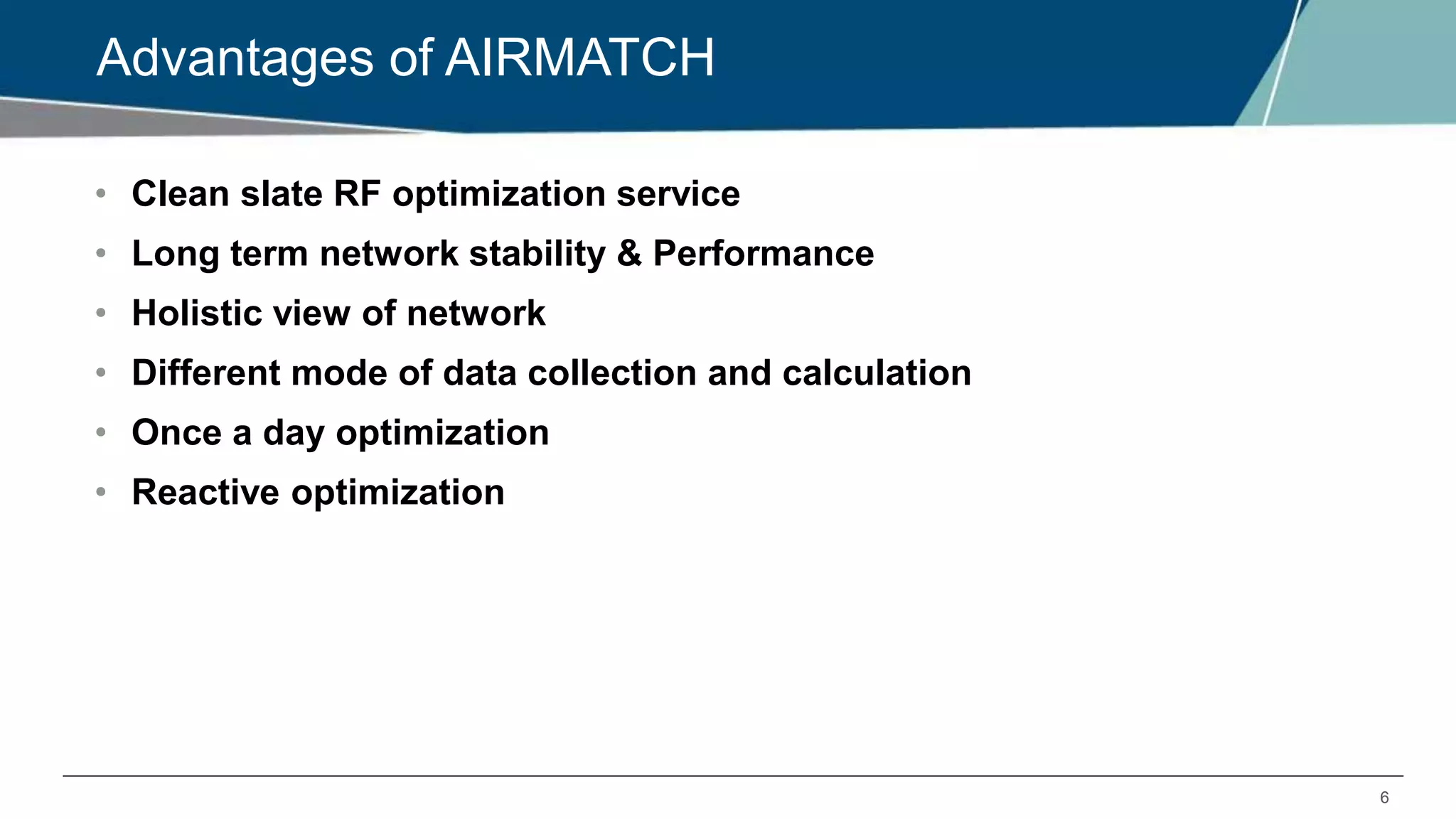 6
Advantages of AIRMATCH
• Clean slate RF optimization service
• Long term network stability & Performance
• Holistic view of network
• Different mode of data collection and calculation
• Once a day optimization
• Reactive optimization
 