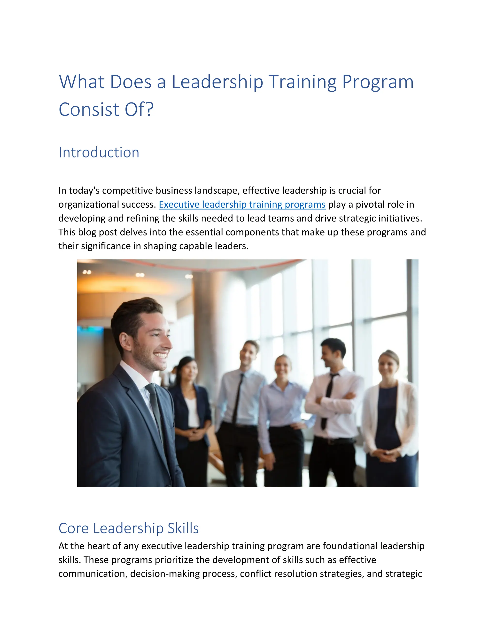 What Does a Leadership Training Program
Consist Of?
Introduction
In today's competitive business landscape, effective leadership is crucial for
organizational success. Executive leadership training programs play a pivotal role in
developing and refining the skills needed to lead teams and drive strategic initiatives.
This blog post delves into the essential components that make up these programs and
their significance in shaping capable leaders.
Core Leadership Skills
At the heart of any executive leadership training program are foundational leadership
skills. These programs prioritize the development of skills such as effective
communication, decision-making process, conflict resolution strategies, and strategic
 