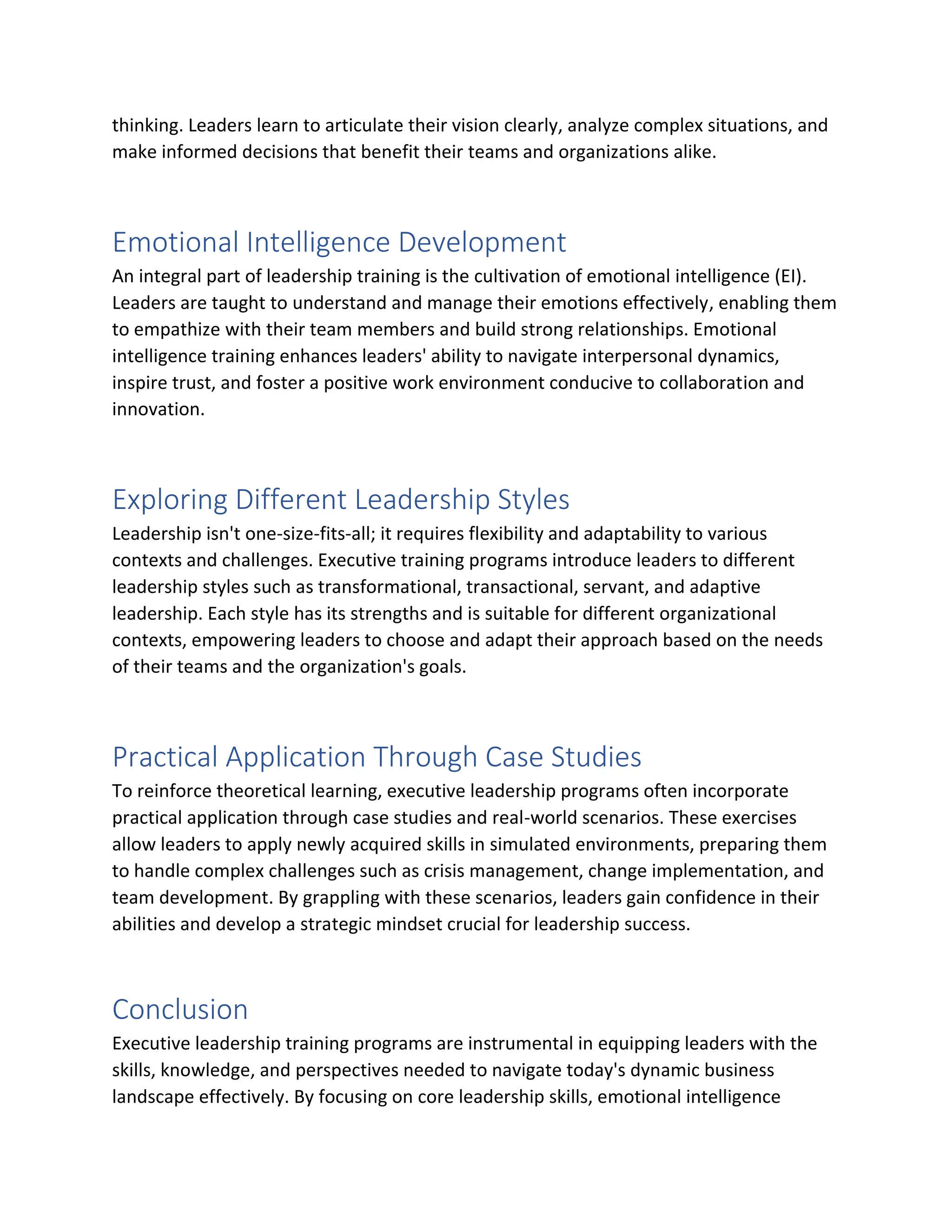 thinking. Leaders learn to articulate their vision clearly, analyze complex situations, and
make informed decisions that benefit their teams and organizations alike.
Emotional Intelligence Development
An integral part of leadership training is the cultivation of emotional intelligence (EI).
Leaders are taught to understand and manage their emotions effectively, enabling them
to empathize with their team members and build strong relationships. Emotional
intelligence training enhances leaders' ability to navigate interpersonal dynamics,
inspire trust, and foster a positive work environment conducive to collaboration and
innovation.
Exploring Different Leadership Styles
Leadership isn't one-size-fits-all; it requires flexibility and adaptability to various
contexts and challenges. Executive training programs introduce leaders to different
leadership styles such as transformational, transactional, servant, and adaptive
leadership. Each style has its strengths and is suitable for different organizational
contexts, empowering leaders to choose and adapt their approach based on the needs
of their teams and the organization's goals.
Practical Application Through Case Studies
To reinforce theoretical learning, executive leadership programs often incorporate
practical application through case studies and real-world scenarios. These exercises
allow leaders to apply newly acquired skills in simulated environments, preparing them
to handle complex challenges such as crisis management, change implementation, and
team development. By grappling with these scenarios, leaders gain confidence in their
abilities and develop a strategic mindset crucial for leadership success.
Conclusion
Executive leadership training programs are instrumental in equipping leaders with the
skills, knowledge, and perspectives needed to navigate today's dynamic business
landscape effectively. By focusing on core leadership skills, emotional intelligence
 