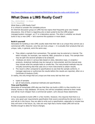 http://www.scientificcomputing.com/articles/2010/10/what-does-lims-really-cost#.UlZUolA_uAk

What Does a LIMS Really Cost?
Thu, 10/21/2010 - 11:52am
Siri H. Segalstad
What Does a LIMS Really Cost?
It is critical to consider the complete picture
An Internet discussion group on LIMS has two topics that frequently give very heated
discussions. One of them is regarding who is best-suited to be the LIMS project
manager/system manager: an IT or a laboratory person. The other is whether we should
build or buy a new LIMS — let’s examine this question in more detail…
Build it yourself
Advocates for building a new LIMS usually state that their lab is so unique they cannot use a
commercial LIMS. However, very few are truly unique — it is actually their products that are
unique. Labs, in general, work the same way:
They obtain a sample from somewhere. The sample may be external or internal. The
latter includes, for example, raw material, R&D, production or study. This sample then
may be split into several samples to be analyzed.
Analyses are done in various labs based on sites, laboratory type, or projects /
products. Analytical methods may be manual or instrumental, and the manual ones
may include what the sample looks or smells like. The instrumental methods may be
virtually everything else that uses one or more instruments to obtain results.
The result is often compared to specifications to see that the sample conforms. A
manager approves or authorizes the results before the results are reported, often on a
Certificate of Analysis (CoA).
In reality, the only things that are unique are that every lab has their own
types of samples
set of instruments, analytical methods and specifications.
Time and flexibility
Advocates of homemade LIMS also say that they can build a LIMS in a few months in an
Oracle, Access or SQL database. Of course, this will be completely tailored to their needs
and will be much cheaper than a commercial system. Let’s discuss these statements:
It may be possible to build LIMS in a few months. However, this requires that there is a
very, very good user requirements specification that covers everything the lab ever does —
and will do in the future. Few are able to write such a specification, especially to include how
they will work in the future. So, risks are very high that a home-made LIMS will not be
flexible enough to allow for future changes.

 