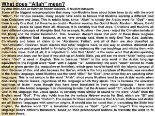 What does “Allah” mean?
By Abu Iman Abd ar-Rahman Robert Squires. © Muslim Answers
Some of the biggest misconceptions that many non-Muslims have about Islam have to do with the word
“Allah”. For various reasons, many people have come to believe that Muslims worship a different God
than Christians and Jews. This is totally false, since “Allah” is simply the Arabic word for “God” - and
there is only One God. Let there be no doubt - Muslims worship the God of Noah, Abraham, Moses, David
and Jesus - peace be upon them all. However, it is certainly true that Jews, Christians and Muslims all
have different concepts of Almighty God. For example, Muslims - like Jews - reject the Christian beliefs of
the Trinity and the Divine Incarnation. This, however, doesn’t mean that each of these three religions
worships a different God - because, as we have already said, there is only One True God. Judaism,
Christianity and Islam all claim to be “Abrahamic Faiths”, and all of them are also classified as
“monotheistic”. However, Islam teaches that other religions have, in one way or another, distorted and
nullified a pure and proper belief in Almighty God by neglecting His true teachings and mixing them with
man-made ideas. First of all, it is important to note that “Allah” is the same word that Arabic-speaking
Christians and Jews use for God. If you pick up an Arabic Bible, you will see the word “Allah” being used
where “God” is used in English. This is because “Allah” is the only word in the Arabic language
equivalent to the English word “God” with a capital “G”. Additionally, the word “Allah” cannot be made
plural or given gender (i.e. masculine or feminine), which goes hand-in-hand with the Islamic concept of
God. Because of this, and also because the Qur’an, which is the holy scripture of Muslims, was revealed
in the Arabic language, some Muslims use the word “Allah” for “God”, even when they are speaking other
languages. This is not unique to the word “Allah”, since many Muslims tend to use Arabic words when
discussing Islamic issues, regardless of the language which they speak. This is because the universal
teachings of Islam - even though they have been translated in every major language - have been
preserved in the Arabic language. It is interesting to note that the Aramaic word “El”, which is the word for
God in the language that Jesus spoke, is certainly more similar in sound to the word “Allah” than the
English word “God”. This also holds true for the various Hebrew words for God, which are “El” and
“Elah”, and the plural form “Elohim”. The reason for these similarities is that Aramaic, Hebrew and Arabic
are all Semitic languages with common origins. It should also be noted that in translating the Bible into
English, the Hebrew word “El” is translated variously as “God”, “god” and “angel”! This imprecise
language allows different translators, based on their preconceived notions, to translate the word to fit
their own views.
 