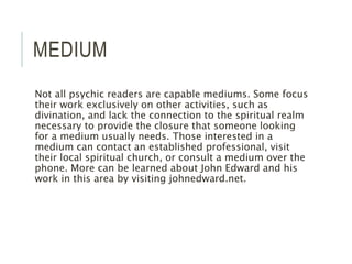 MEDIUM
Not all psychic readers are capable mediums. Some focus
their work exclusively on other activities, such as
divination, and lack the connection to the spiritual realm
necessary to provide the closure that someone looking
for a medium usually needs. Those interested in a
medium can contact an established professional, visit
their local spiritual church, or consult a medium over the
phone. More can be learned about John Edward and his
work in this area by visiting johnedward.net.
 
