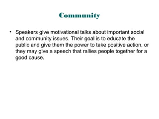Community
• Speakers give motivational talks about important social
and community issues. Their goal is to educate the
public and give them the power to take positive action, or
they may give a speech that rallies people together for a
good cause.
 