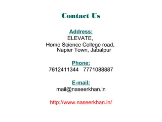 Contact Us
Address:
ELEVATE,
Home Science College road,
Napier Town, Jabalpur
Phone:
7612411344 7771088887
E-mail:
mail@naseerkhan.in
http://www.naseerkhan.in/
 