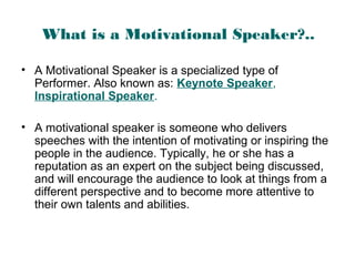 What is a Motivational Speaker?..
• A Motivational Speaker is a specialized type of
Performer. Also known as: Keynote Speaker,
Inspirational Speaker.
• A motivational speaker is someone who delivers
speeches with the intention of motivating or inspiring the
people in the audience. Typically, he or she has a
reputation as an expert on the subject being discussed,
and will encourage the audience to look at things from a
different perspective and to become more attentive to
their own talents and abilities.
 
