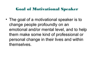 Goal of Motivational Speaker
• The goal of a motivational speaker is to
change people profoundly on an
emotional and/or mental level, and to help
them make some kind of professional or
personal change in their lives and within
themselves.
 