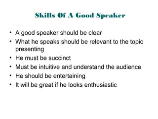 Skills Of A Good Speaker
• A good speaker should be clear
• What he speaks should be relevant to the topic
presenting
• He must be succinct
• Must be intuitive and understand the audience
• He should be entertaining
• It will be great if he looks enthusiastic
 