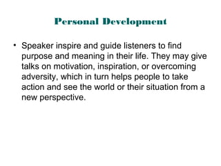 Personal Development
• Speaker inspire and guide listeners to find
purpose and meaning in their life. They may give
talks on motivation, inspiration, or overcoming
adversity, which in turn helps people to take
action and see the world or their situation from a
new perspective.
 