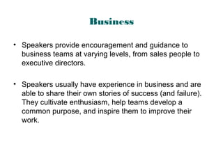 Business
• Speakers provide encouragement and guidance to
business teams at varying levels, from sales people to
executive directors.
• Speakers usually have experience in business and are
able to share their own stories of success (and failure).
They cultivate enthusiasm, help teams develop a
common purpose, and inspire them to improve their
work.
 