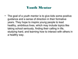 Youth Mentor
• The goal of a youth mentor is to give kids some positive
guidance and a sense of direction in their formative
years. They hope to inspire young people to lead
healthy, ambitious lives, which may include topics like
taking school seriously, finding their calling in life,
studying hard, and learning how to interact with others in
a healthy way.
 