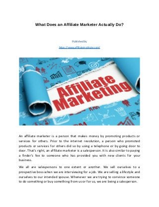 What Does an Affiliate Marketer Actually Do?
Published by
https://www.affiliateinstitute.com/
An affiliate marketer is a person that makes money by promoting products or
services for others. Prior to the internet revolution, a person who promoted
products or services for others did so by using a telephone or by going door to
door. That's right, an affiliate marketer is a salesperson. It is also similar to paying
a finder's fee to someone who has provided you with new clients for your
business.
We all are salespersons to one extent or another. We sell ourselves to a
prospective boss when we are interviewing for a job. We are selling a lifestyle and
ourselves to our intended spouse. Whenever we are trying to convince someone
to do something or buy something from us or for us, we are being a salesperson.
 