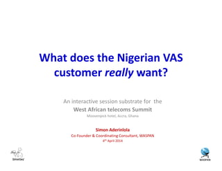 What does the Nigerian VAS
customer really want?
An interactive session substrate for the
West African telecoms Summit
Moovenpick hotel, Accra, Ghana
Simon Aderinlola
Co-Founder & Coordinating Consultant, WASPAN
4th April 2014
 