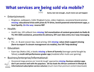 What a WASPA/WASPAN/WASPAG enables
in this space
Key visible structures:
– WASPA: South Africa
– WASPAN: Nigeria
– WASPAG: Ghana
Players:
• Operator: provider of channel, infrastructure and present lead on VAS commercials
• Regulator: a government-appointed rule-setter & enforcer, usually just VAS oversight
• mVAS players: positioned as best practices innovation incubators, handle last-mile
sourcing & filtering of new service possibilities. Adapt international launches to local
needs. Are also herders of mobile service launch ideas for B2B, G2C/G2P, M2P and B2C
• Mobile subscribers: the uncrowned kings of the value chain. Fuel the VAS eco-
system by paying for services, are more vulnerable, need education & protection.
• Government: holder of the whip as last arbiter & policy charting of the national ICT
& e-commerce agenda. Need help in seeing around the bend for policy creation
• The Association (e.g. Wireless Application Service Providers Association): advocacy,
policy shaping, encouragement of local content, audience education, consumer
protection & customer care, internal self-regulation & compliance, best practices
 